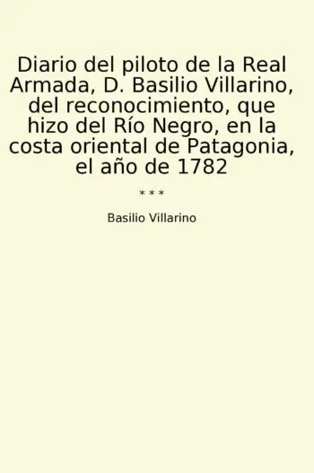 Diario del piloto de la Real Armada, D. Basilio Villarino, del reconocimiento, que hizo del Río Negro, en la costa oriental de Patagonia, el año de 1782