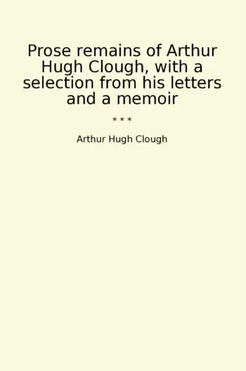 Prose remains of Arthur Hugh Clough, with a selection from his letters and a memoir