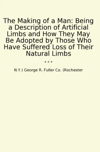 The Making of a Man: Being a Description of Artificial Limbs and How They May Be Adopted by Those Who Have Suffered Loss of Their Natural Limbs