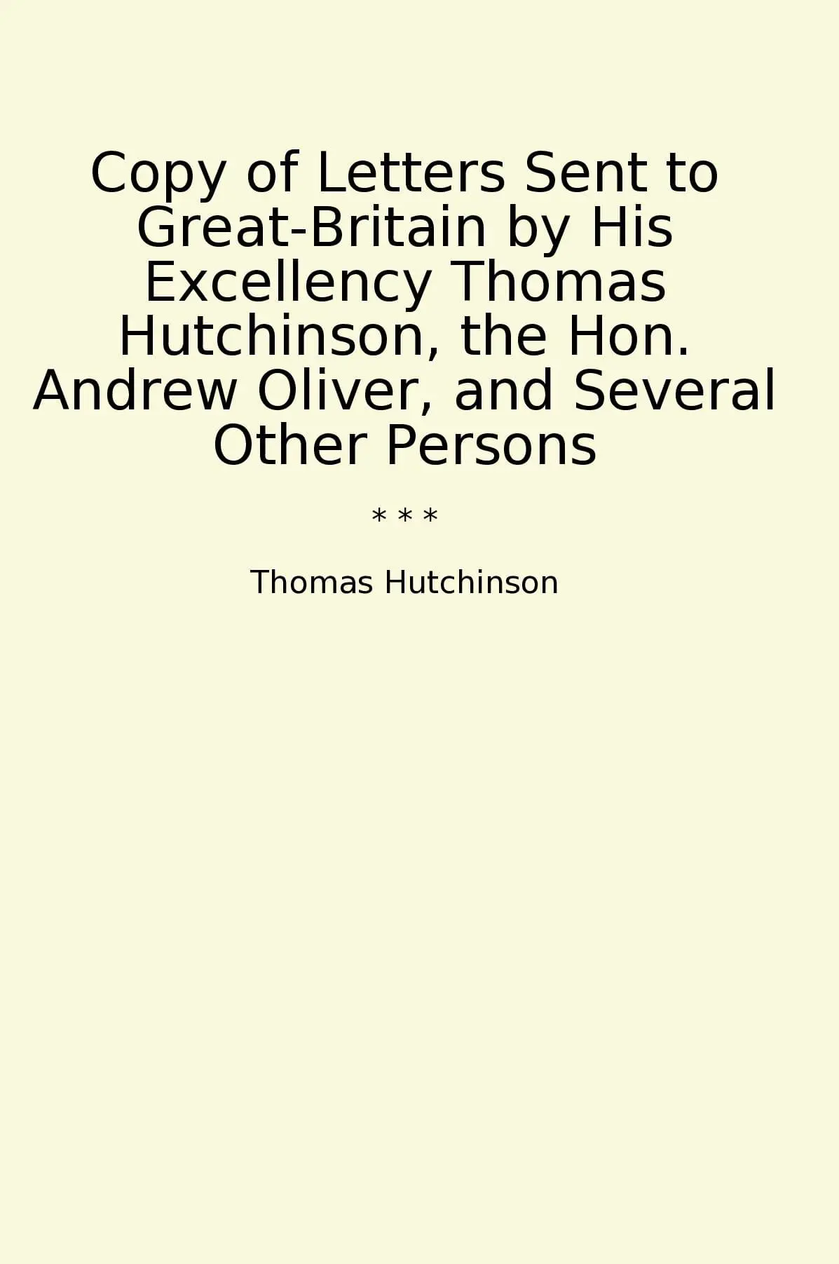Copy of Letters Sent to Great-Britain by His Excellency Thomas Hutchinson, the Hon. Andrew Oliver, and Several Other Persons