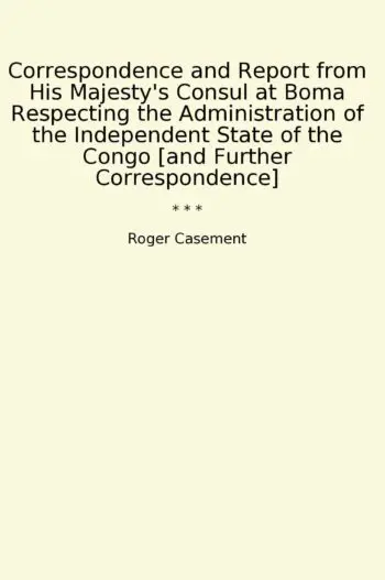 Correspondence and Report from His Majesty's Consul at Boma Respecting the Administration of the Independent State of the Congo [and Further Correspondence]