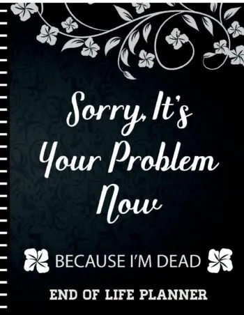 Sorry It's Your Problem Now, Because I'm Dead: End of Life Planner that Includes A Complete Record of My Accounts, Heirlooms and More