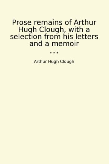 Prose remains of Arthur Hugh Clough, with a selection from his letters and a memoir