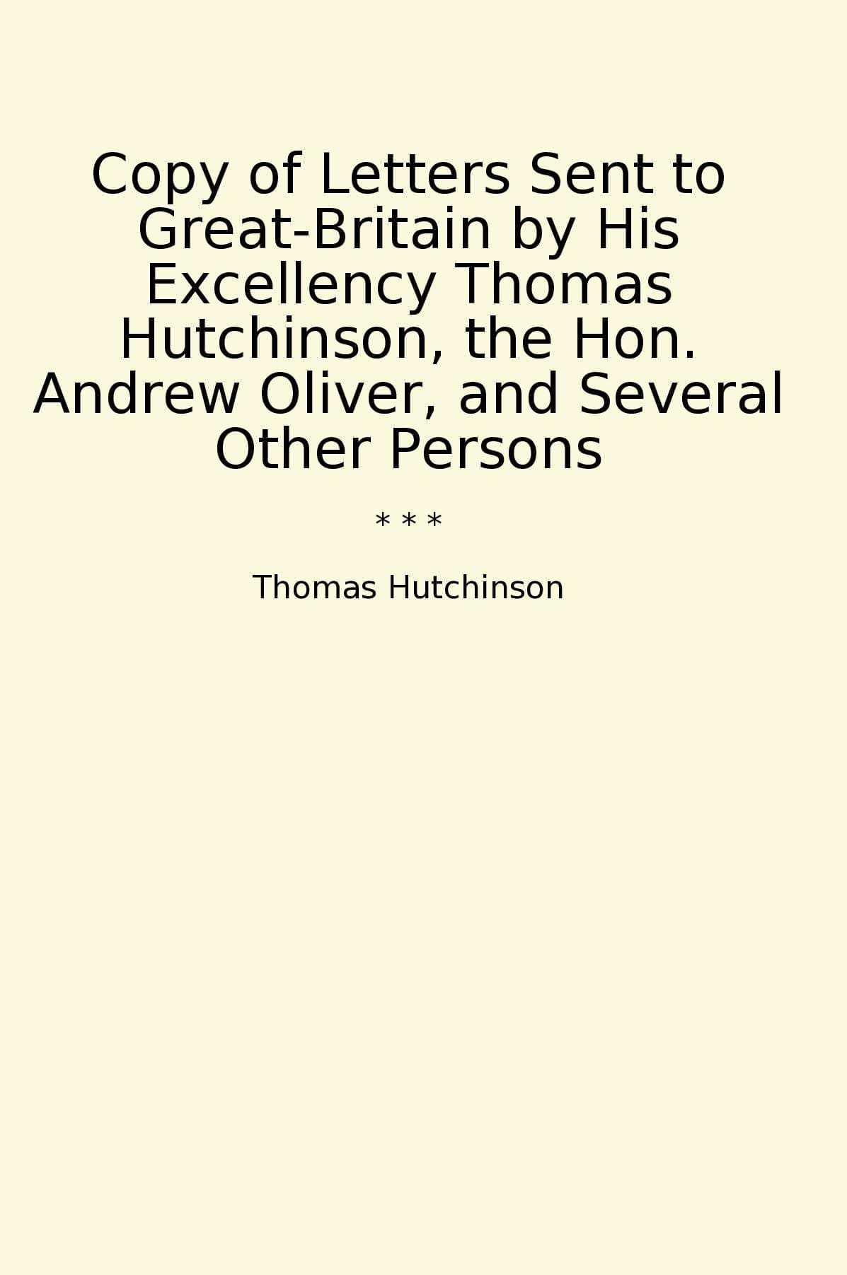 Copy of Letters Sent to Great-Britain by His Excellency Thomas Hutchinson, the Hon. Andrew Oliver, and Several Other Persons