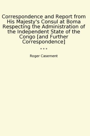 Correspondence and Report from His Majesty's Consul at Boma Respecting the Administration of the Independent State of the Congo [and Further Correspondence]