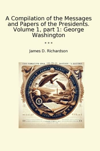 A Compilation of the Messages and Papers of the Presidents. Volume 1, part 1: George Washington