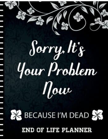 Sorry It's Your Problem Now, Because I'm Dead: End of Life Planner that Includes A Complete Record of My Accounts, Heirlooms and More
