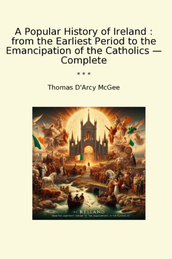A Popular History of Ireland : from the Earliest Period to the Emancipation of the Catholics — Complete